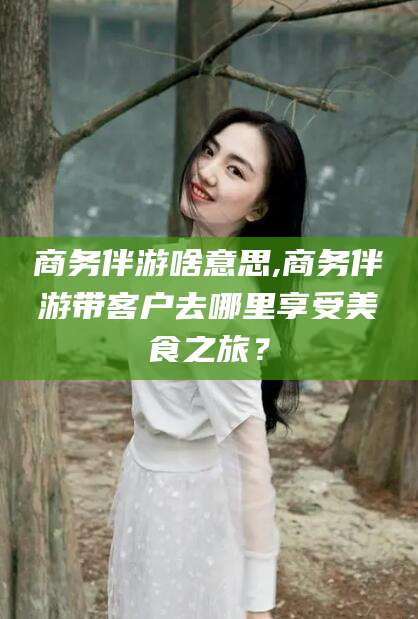 邹平商务伴游啥意思,商务伴游带客户去哪里享受美食之旅？