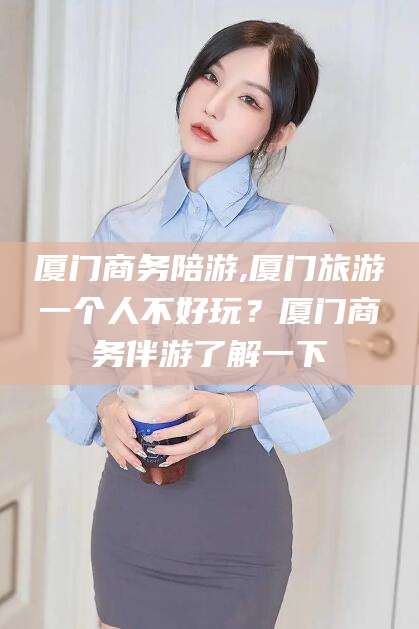 邹平厦门商务陪游,厦门旅游一个人不好玩？厦门商务伴游了解一下
