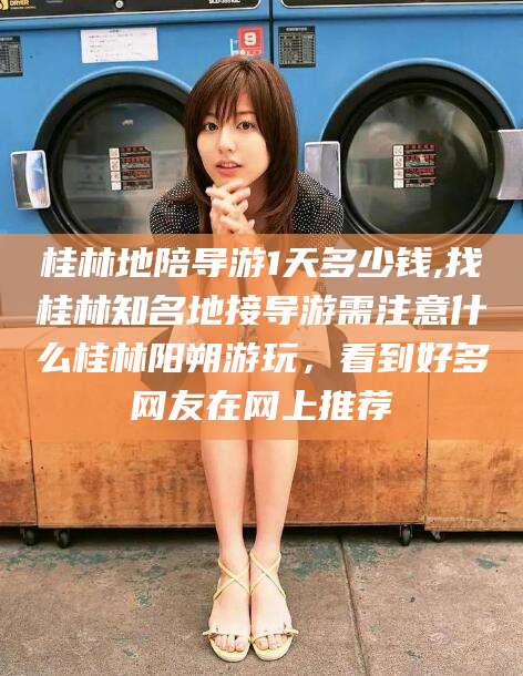 邹平桂林地陪导游1天多少钱,找桂林知名地接导游需注意什么桂林阳朔游玩，看到好多网友在网上推荐
