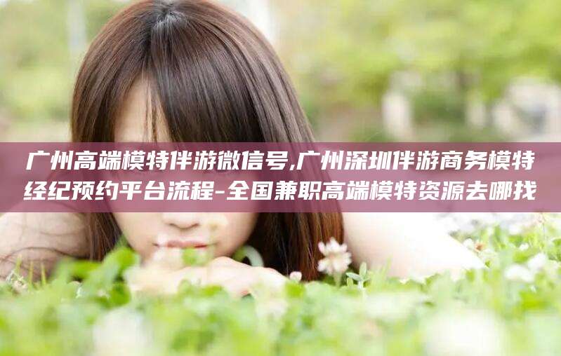 邹平广州高端模特伴游微信号,广州深圳伴游商务模特经纪预约平台流程-全国兼职高端模特资源去哪找