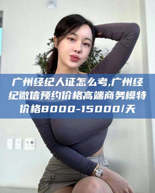 邹平广州经纪人证怎么考,广州经纪微信预约价格高端商务模特价格8000-15000/天