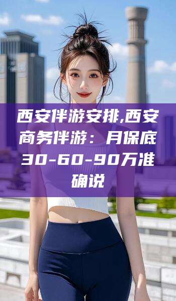 邹平西安伴游安排,西安商务伴游：月保底30-60-90万准确说