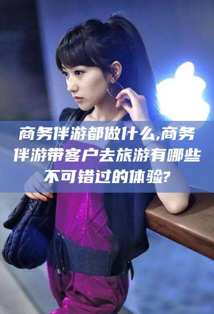 邹平商务伴游都做什么,商务伴游带客户去旅游有哪些不可错过的体验?