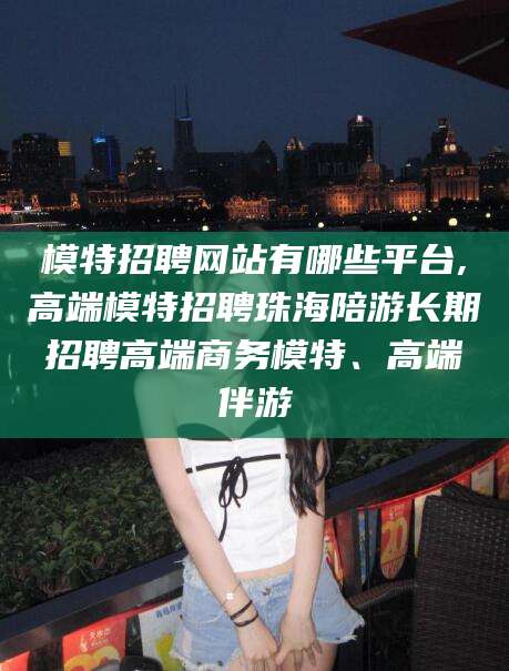 邹平模特招聘网站有哪些平台,高端模特招聘珠海陪游长期招聘高端商务模特、高端伴游