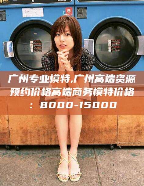 邹平广州专业模特,广州高端资源预约价格高端商务模特价格：8000-15000