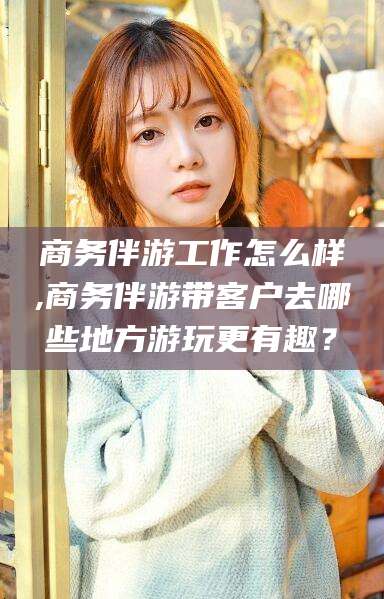 邹平商务伴游工作怎么样,商务伴游带客户去哪些地方游玩更有趣？