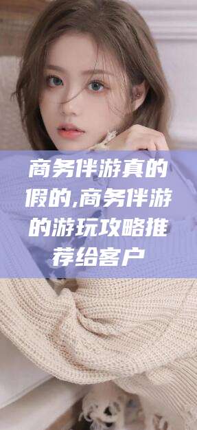 邹平商务伴游真的假的,商务伴游的游玩攻略推荐给客户