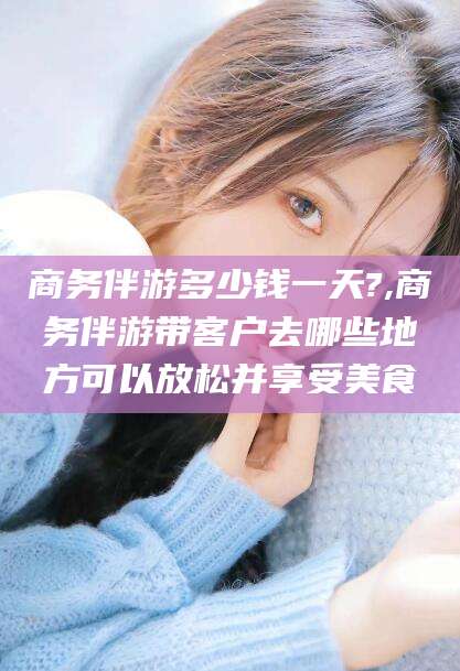 邹平商务伴游多少钱一天?,商务伴游带客户去哪些地方可以放松并享受美食