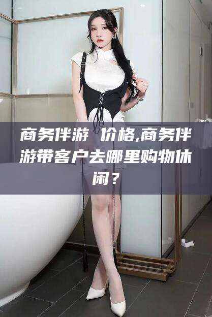邹平商务伴游 价格,商务伴游带客户去哪里购物休闲？