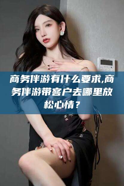 邹平商务伴游有什么要求,商务伴游带客户去哪里放松心情？