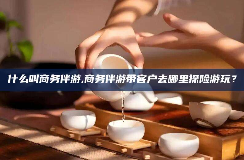 邹平什么叫商务伴游,商务伴游带客户去哪里探险游玩？