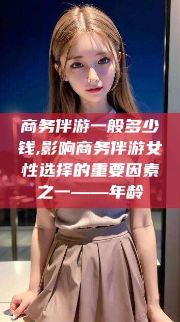 邹平商务伴游一般多少钱,影响商务伴游女性选择的重要因素之一——年龄