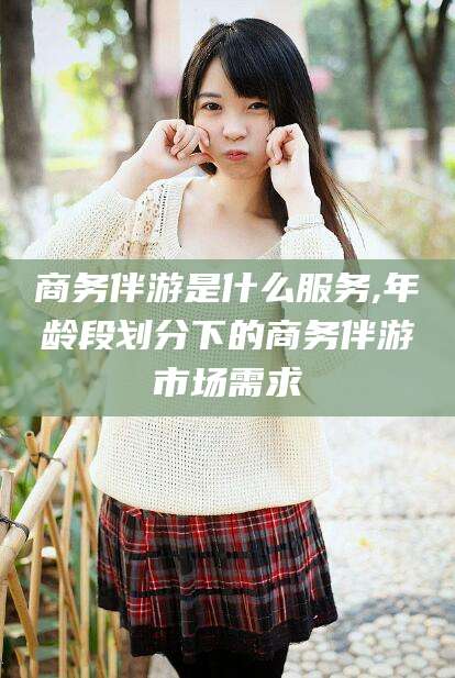 邹平商务伴游是什么服务,年龄段划分下的商务伴游市场需求