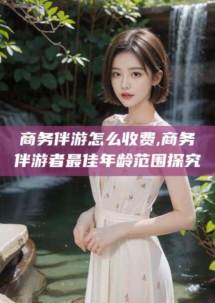 邹平商务伴游怎么收费,商务伴游者最佳年龄范围探究