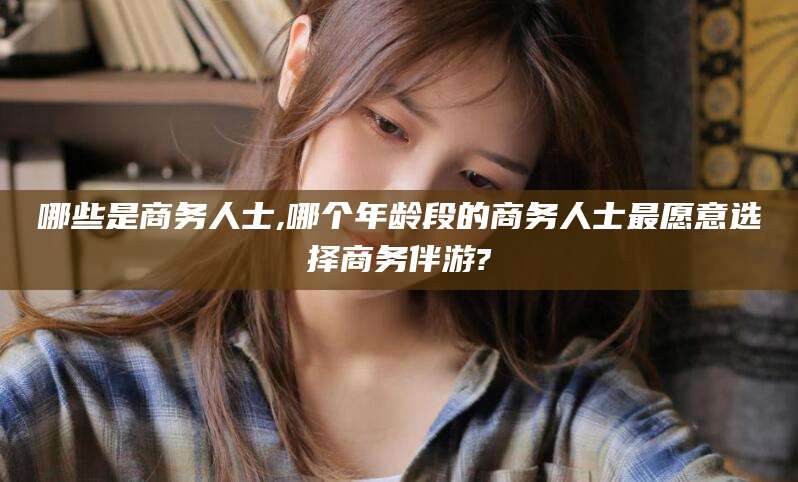 邹平哪些是商务人士,哪个年龄段的商务人士最愿意选择商务伴游?