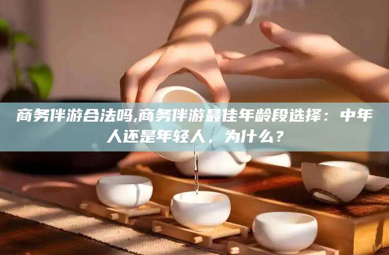 邹平商务伴游合法吗,商务伴游最佳年龄段选择：中年人还是年轻人，为什么？