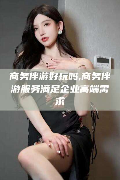 邹平商务伴游好玩吗,商务伴游服务满足企业高端需求