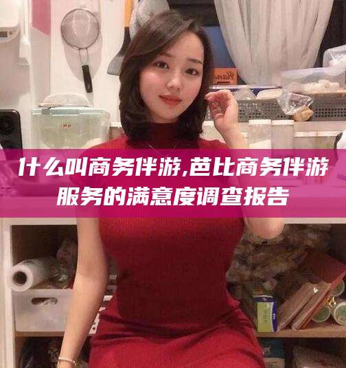 邹平什么叫商务伴游,芭比商务伴游服务的满意度调查报告