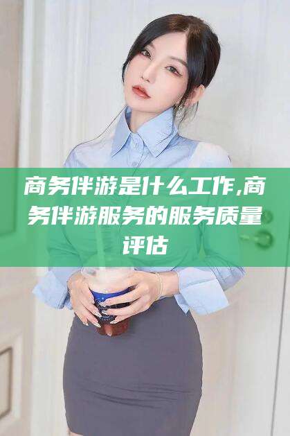 邹平商务伴游是什么工作,商务伴游服务的服务质量评估