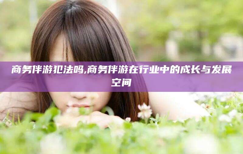 邹平商务伴游犯法吗,商务伴游在行业中的成长与发展空间