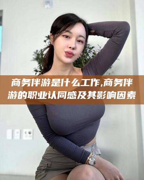 邹平商务伴游是什么工作,商务伴游的职业认同感及其影响因素