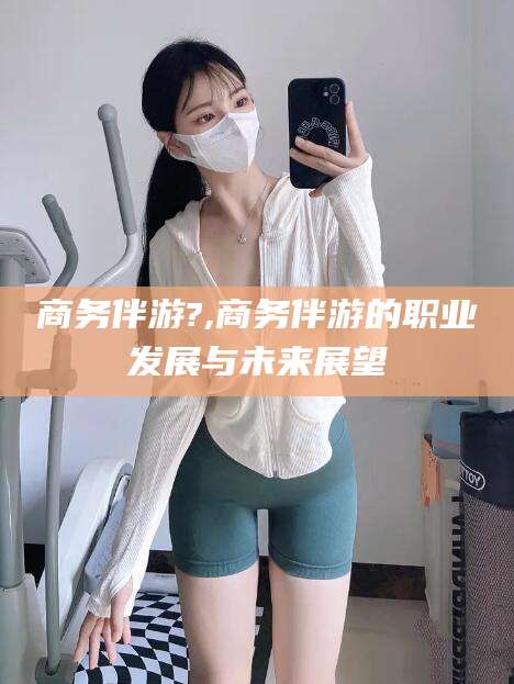 邹平商务伴游?,商务伴游的职业发展与未来展望
