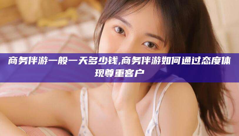 邹平商务伴游一般一天多少钱,商务伴游如何通过态度体现尊重客户