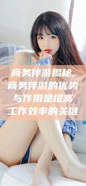 邹平商务伴游揭秘,商务伴游的优势与作用是提高工作效率的关键