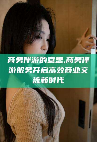 邹平商务伴游的意思,商务伴游服务开启高效商业交流新时代