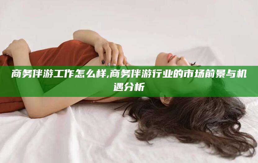 邹平商务伴游工作怎么样,商务伴游行业的市场前景与机遇分析