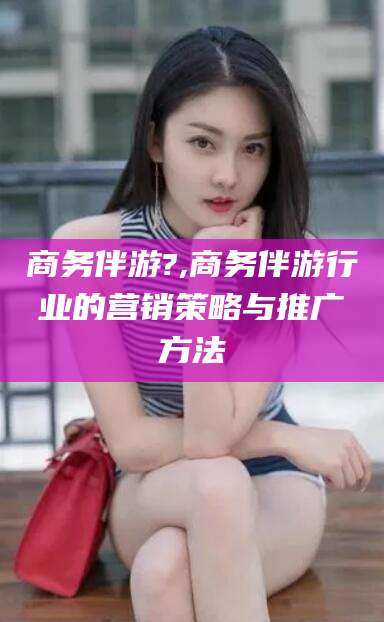邹平商务伴游?,商务伴游行业的营销策略与推广方法