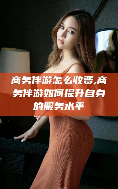 邹平商务伴游怎么收费,商务伴游如何提升自身的服务水平