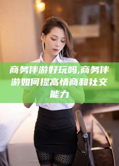 邹平商务伴游好玩吗,商务伴游如何提高情商和社交能力