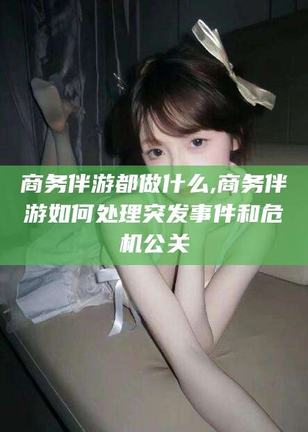 邹平商务伴游都做什么,商务伴游如何处理突发事件和危机公关