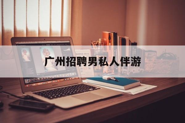 广州女老板招聘男陪伴最新资讯（谁能告诉我哪里有邹平广州招聘男私人伴游？）