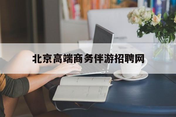北京高端商务伴游招聘网最新招聘最新资讯（谁能告诉我哪里有邹平北京高端商务伴游招聘网？）